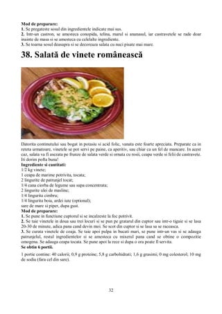 Mod de preparare: 
1. Se pregateste sosul din ingredientele indicate mai sus. 
2. Intr-un castron, se amesteca conopida, telina, marul si ananasul, iar castravetele se rade doar 
inainte de masa si se amesteca cu celelalte ingrediente. 
3. Se toarna sosul deasupra si se decoreaza salata cu nuci pisate mai mare. 
38. Salată de vinete românească 
Datorita continutului sau bogat in potasiu si acid folic, vanata este foarte apreciata. Preparate ca in 
reteta urmatoare, vinetele se pot servi pe paine, ca aperitiv, sau chiar ca un fel de mancare. In acest 
caz, salata va fi asezata pe frunze de salata verde si ornata cu rosii, ceapa verde si felii de castravete. 
Iti dorim pofta buna! 
Ingrediente si cantitati: 
1/2 kg vinete; 
1 ceapa de marime potrivita, tocata; 
2 lingurite de patrunjel tocat; 
1/4 cana ciorba de legume sau supa concentrata; 
2 lingurite ulei de masline; 
1/4 lingurita cimbru; 
1/4 lingurita boia, ardei iute (optional); 
sare de mare si piper, dupa gust. 
Mod de preparare: 
1. Se pune in functiune cuptorul si se incalzeste la foc potrivit. 
2. Se taie vinetele in doua sau trei locuri si se pun pe gratarul din cuptor sau intr-o tigaie si se lasa 
20-30 de minute, adica pana cand devin moi. Se scot din cuptor si se lasa sa se raceasca. 
3. Se curata vinetele de coaja. Se taie apoi pulpa in bucati mari, se pune intr-un vas si se adauga 
patrunjelul, restul ingredientelor si se amesteca cu mixerul pana cand se obtine o compozitie 
omogena. Se adauga ceapa tocata. Se pune apoi la rece si dupa o ora poate fi servita. 
Se obtin 6 portii. 
1 portie contine: 40 calorii; 0,9 g proteine; 5,8 g carbohidrati; 1,6 g grasimi; 0 mg colesterol; 10 mg 
de sodiu (fara cel din sare). 
32 
 