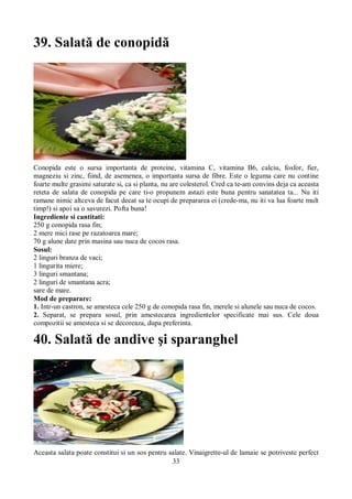 33 
39. Salată de conopidă 
Conopida este o sursa importanta de proteine, vitamina C, vitamina B6, calciu, fosfor, fier, 
magneziu si zinc, fiind, de asemenea, o importanta sursa de fibre. Este o leguma care nu contine 
foarte multe grasimi saturate si, ca si planta, nu are colesterol. Cred ca te-am convins deja ca aceasta 
reteta de salata de conopida pe care ti-o propunem astazi este buna pentru sanatatea ta... Nu iti 
ramane nimic altceva de facut decat sa te ocupi de prepararea ei (crede-ma, nu iti va lua foarte mult 
timp!) si apoi sa o savurezi. Pofta buna! 
Ingrediente si cantitati: 
250 g conopida rasa fin; 
2 mere mici rase pe razatoarea mare; 
70 g alune date prin masina sau nuca de cocos rasa. 
Sosul: 
2 linguri branza de vaci; 
1 lingurita miere; 
3 linguri smantana; 
2 linguri de smantana acra; 
sare de mare. 
Mod de preparare: 
1. Intr-un castron, se amesteca cele 250 g de conopida rasa fin, merele si alunele sau nuca de cocos. 
2. Separat, se prepara sosul, prin amestecarea ingredientelor specificate mai sus. Cele doua 
compozitii se amesteca si se decoreaza, dupa preferinta. 
40. Salată de andive şi sparanghel 
Aceasta salata poate constitui si un sos pentru salate. Vinaigrette-ul de lamaie se potriveste perfect 
 