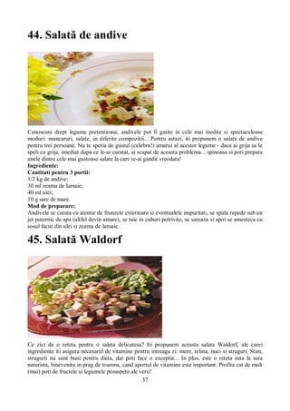 37 
44. Salată de andive 
Cunoscute drept legume pretentioase, andivele pot fi gatite in cele mai inedite si spectaculoase 
moduri: mancaruri, salate, in diferite compozitii... Pentru astazi, iti propunem o salata de andive 
pentru trei persoane. Nu te speria de gustul (celebru!) amarui al acestor legume - daca ai grija sa le 
speli cu grija, imediat dupa ce le-ai curatat, ai scapat de aceasta problema... spinoasa si poti prepara 
unele dintre cele mai gustoase salate la care te-ai gandit vreodata! 
Ingrediente: 
Cantitati pentru 3 portii: 
1/2 kg de andive; 
30 ml zeama de lamaie; 
40 ml ulei; 
10 g sare de mare. 
Mod de preparare: 
Andivele se curata cu atentie de frunzele exterioare si eventualele impuritati, se spala repede sub un 
jet puternic de apa (altfel devin amare), se taie in cuburi potrivite, se sareaza si apoi se amesteca cu 
sosul facut din ulei si zeama de lamaie. 
45. Salată Waldorf 
Ce zici de o reteta pentru o salata delicatesa? Iti propunem aceasta salata Waldorf, ale carei 
ingrediente iti asigura necesarul de vitamine pentru intreaga zi: mere, telina, nuci si struguri. Stim, 
strugurii nu sunt buni pentru dieta, dar poti face o exceptie... In plus, este o reteta suta la suta 
naturista, binevenita in prag de toamna, cand aportul de vitamine este important. Profita cat de mult 
(mai) poti de fructele si legumele proaspete ale verii! 
 