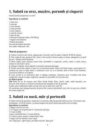 1. Salată cu orez, mazăre, porumb şi ciuperci 
Gustul acestui preparat te va uimi! 
Ingrediente si cantitati: 
1 cana orez 
3 cani apa 
1 cutie mazare 
1 cutie porumb 
1 cutie ciuperci 
1 catel de usturoi 
2 cepe de apa 
1 borcanel smantana slaba (150-200 g) 
1 lingura otet balsamic 
verdeata proaspata 
nucsoara proaspat macinata 
sare, piper, dupa gust, ulei 
Mod de preparare: 
1. Caleste orezul in ulei incins, adauga apa si introdu vasul la cuptor, timp de 30-40 de minute. 
2. Taie ceapa de apa, pestisori fini. Asaz-o intr-un bol si freaca ceapa cu mana, adaugand si un praf 
de sare. Adauga otetul balsamic. 
3. Peste ceapa, pune mazarea scursa bine, porumbul si ciupercile, scurse, taiate si calite cateva 
minute in ulei foarte incins. 
4. Adauga verdeata, sarea, piperul si nucsoara macinata proaspat. 
5. Scoate orezul din cuptor si lasa-l sa se racoreasca putin. Daca este foarte legat, toarna peste el o 
jumatate de cana cu lapte dulce si amesteca-l usor, ca sa se desfaca, bob cu bob. Fiind fierbinte, 
excesul de lichid se va evapora. 
6. Lasa orezul sa se racoreasca bine si adauga smantana. Amesteca usor. Combina cele doua 
compozitii: orezul si ceapa, ciupercile, mazarea si porumbul. Se serveste rece. 
Se obtin 6 portii. 
Sfat Eva: In loc de mazare, poti folosi fasole boabe fiarta, fasole verde, taiata bucatele, sau 
broccoli. Poti incerca o varianta cu buchetele de conopida in loc de porumb. 
In plus, poti condimenta salata cu boia iute sau cu ardei iute, taiat fin. 
De asemenea, poti adauga bucatele de peste din conserva (preferabil, ton), dar, in acest caz, elimini 
din reteta ciupercile. 
2. Salată cu nucă, măr şi portocală 
O salata extrem de gustoasa, sanatoasa si savuroasa, datorita gustului dulce-acrisor. Este foarte usor 
de preparat - in 20 de minute, vei putea pregati sase portii delicioase pentru toti cei dragi. 
Ingrediente si cantitati: 
2 linguri otet din vin rosu 
2 1/2 linguri suc de portocale si 1 portocala, decojita 
1/2 cana stafide 
4 mere, preferabil din 2-3 soiuri diferite 
2/3 cana cu nuca, prajita si taiata bucati mari 
2 linguri ulei de masline extra-virgin 
sare, dupa gust, piper negru, proaspat macinat, dupa gust 
4 
 
