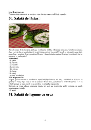 Mod de preparare: 
Toate aceste componente se amesteca bine si se decoreaza cu felii de avocado. 
50. Salată de lăstari 
Aceasta salata de lastari este, pe langa combinatia inedita, extrem de sanatoasa. Graul si secara au, 
dupa cum se stie, proprietati curative, portocala contine vitamina C, laptele si mierea isi aduc si ele 
aportul de... sanatate. Se prepara destul de usor (daca ai rabdare sa treci de etapa incoltitului...) si se 
consuma cu multa pofta! 
Ingrediente: 
2 lg. grau; 
2 lg. secara; 
1/2 avocado; 
1/2 portocala; 
1 lgt. miere; 
1 lg. lapte; 
2 lg. nuci; 
1 praf de scortisoara. 
Mod de preparare: 
Se pun graul si secara sa incolteasca impreuna (aproximativ trei zile). Jumatatea de avocado se 
goleste de miez, dupa care se taie in cubulete foarte mici. Jumatatea de portocala se taie si ea in 
cubulete mici; se toaca nucile si se amesteca cu celelalte ingrediente. 
Optional, se poate adauga smantana batuta, iar apoi, cu compozitia astfel obtinuta, se umple 
jumatatea de avocado. 
1-2 portii 
51. Salată de legume cu orez 
41 
 