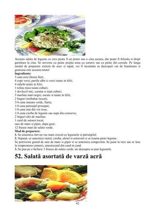 Aceasta salata de legume cu orez poate fi un pranz sau o cina usoara, dar poate fi folosita si drept 
garnitura la cina. Se serveste cu paine prajita unsa cu usturoi sau cu paine din cereale. Pe langa 
modul de preparare extrem de usor si rapid, vei fi incantata sa descoperi cat de hranitoare si 
gustoasa este aceasta reteta! 
Ingrediente: 
3 cani orez (brun) fiert; 
4 cepe verzi, partile albe si verzi taiate in felii; 
4 ridichi taiate in felii; 
1 telina mica taiata cuburi; 
1 dovlecel mic, curatat si taiat cuburi; 
5 masline mari negre, uscate si taiate in felii; 
2 linguri ienibahar (tocat); 
3/4 cana mazare verde, fiarta; 
1/4 cana patrunjel proaspat; 
1/4 cana otet din vin rosu; 
1/4 cana ciorba de legume sau supa din conserva; 
2 linguri ulei de masline; 
1 catel de usturoi tocat; 
sare de mare si piper, dupa gust; 
12 frunze mari de salata verde. 
Mod de preparare: 
1. Se amesteca intr-un vas mare orezul cu legumele si patrunjelul. 
2. Separat, se amesteca otetul, ciorba, uleiul si usturoiul si se toarna peste legume. 
Se potriveste gustul de sare de mare si piper si se amesteca compozitia. Se pune la rece sau se lasa 
la temperatura camerei, amestecand din cand in cand. 
3. Se pun pe o farfurie 3 frunze de salata verde, iar deasupra se pun legumele. 
52. Salată asortată de varză acră 
42 
 