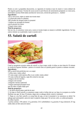 Pentru ca esti o gospodina desavarsita, cu siguranta in toamna ai pus la murat si varza (alaturi de 
alte legume gustoase). Tocmai de aceea acum te poti bucura de nenumarate preparate cu varza acra, 
unul dintre acestea fiind salata asortata de varza acra, extrem de gustoasa si... inedita! 
Ingrediente: 
150 g varza acra, rupta cu mana sau tocata mare 
1/2 portocala taiata in cubulete 
100 g boabe de struguri taiate in jumatati 
1 lingura suc proaspat de lamaie 
cateva picaturi de miere 
2 linguri alune taiate 
Mod de preparare: 
Intr-un vas, se amesteca varza acra, scursa si tocata (rupta cu mana) si celelalte ingrediente. Se lasa 
cateva minute sa se patrunda si apoi se poate servi. 
53. Salată de cartofi 
Cand se pregateste aceasta salata de cartofi, se lasa ceapa verde si telina sa stea timp de 10 minute 
in ciorba de legume fierbinte - pentru a le incalzi fara a-si pierde gustul si pentru a ramane crocante. 
Ingrediente: 
600 g cartofi (de preferinta noi, cu coaja) 
1 telina mare, taiata cuburi 
1/2 cana ceapa verde (partea alba si cea verde), taiata cuburi 
1/4 cana ciorba de legume, supa din conserva sau apa 
1 lingura ulei de masline 
3 linguri otet aromat 
2 lingurite mustar (optional) 
3 linguri patrunjel proaspat tocat 
sare de mare si piper dupa gust 
Mod de preparare: 
1. Se fierb cartofii pana cand devin moi. 
2. In timp ce fierb cartofii, se amesteca ceapa verde si telina intr-un vas larg si se acopera cu ciorba 
fierbinte sau apa. Se lasa 10 minute, dupa care se adauga uleiul, otetul si mustarul. 
3. Dupa ce s-au fiert cartofii, se scurg bine de apa, se taie in jumatati si se amesteca cu uleiul. Se 
adauga apoi patrunjelul, sarea de mare si piperul, dupa gust. Se servesc calzi, cu salata proaspata. 
Se obtin 4 portii. 
1 portie contine: 150 calorii; 3,3 g proteine; 25,5 carbohidrati; 4 g grasimi; 0 mg colesterol; 25 mg 
sodiu (fara cel din sarea de mare). 
43 
 