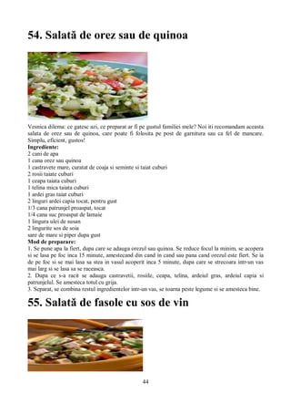 54. Salată de orez sau de quinoa 
Vesnica dilema: ce gatesc azi, ce preparat ar fi pe gustul familiei mele? Noi iti recomandam aceasta 
salata de orez sau de quinoa, care poate fi folosita pe post de garnitura sau ca fel de mancare. 
Simplu, eficient, gustos! 
Ingrediente: 
2 cani de apa 
1 cana orez sau quinoa 
1 castravete mare, curatat de coaja si seminte si taiat cuburi 
2 rosii taiate cuburi 
1 ceapa taiata cuburi 
1 telina mica taiata cuburi 
1 ardei gras taiat cuburi 
2 linguri ardei capia tocat, pentru gust 
1/3 cana patrunjel proaspat, tocat 
1/4 cana suc proaspat de lamaie 
1 lingura ulei de susan 
2 lingurite sos de soia 
sare de mare si piper dupa gust 
Mod de preparare: 
1. Se pune apa la fiert, dupa care se adauga orezul sau quinoa. Se reduce focul la minim, se acopera 
si se lasa pe foc inca 15 minute, amestecand din cand in cand sau pana cand orezul este fiert. Se ia 
de pe foc si se mai lasa sa stea in vasul acoperit inca 5 minute, dupa care se strecoara intr-un vas 
mai larg si se lasa sa se raceasca. 
2. Dupa ce s-a racit se adauga castravetii, rosiile, ceapa, telina, ardeiul gras, ardeiul capia si 
patrunjelul. Se amesteca totul cu grija. 
3. Separat, se combina restul ingredientelor intr-un vas, se toarna peste legume si se amesteca bine. 
55. Salată de fasole cu sos de vin 
44 
 