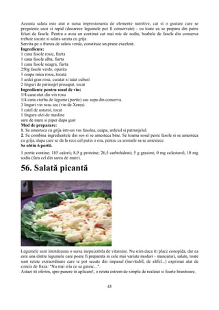Aceasta salata este atat o sursa impresionanta de elemente nutritive, cat si o gustare care se 
pregateste usor si rapid (deoarece legumele pot fi conservate) - cu toate ca se prepara din patru 
feluri de fasole. Pentru a avea un continut cat mai mic de sodiu, boabele de fasole din conserva 
trebuie uscate si salata sarata cu grija. 
Servita pe o frunza de salata verde, constituie un pranz excelent. 
Ingrediente: 
1 cana fasole rosie, fiarta 
1 cana fasole alba, fiarta 
1 cana fasole neagra, fiarta 
250g fasole verde, oparita 
1 ceapa mica rosie, tocata 
1 ardei gras rosu, curatat si taiat cuburi 
2 linguri de patrunjel proaspat, tocat 
Ingrediente pentru sosul de vin: 
1/4 cana otet din vin rosu 
1/4 cana ciorba de legume (portie) sau supa din conserva. 
3 linguri vin rosu sec (vin de Xeres) 
1 catel de usturoi, tocat 
1 lingura ulei de masline 
sare de mare si piper dupa gust 
Mod de preparare: 
1. Se amesteca cu grija intr-un vas fasolea, ceapa, ardeiul si patrunjelul. 
2. Se combina ingredientele din sos si se amesteca bine. Se toarna sosul peste fasole si se amesteca 
cu grija, dupa care se da la rece cel putin o ora, pentru ca aromele sa se amestece. 
Se obtin 6 portii. 
1 portie contine: 185 calorii; 8,9 g proteine; 26,5 carbohidrati; 5 g grasimi; 0 mg colesterol; 10 mg 
sodiu (fara cel din sarea de mare). 
56. Salată picantă 
Legumele sunt intotdeauna o sursa inepuizabila de vitamine. Nu stim daca iti place conopida, dar ea 
este una dintre legumele care poate fi preparata in cele mai variate moduri - mancaruri, salate, toate 
sunt retete extraordinare care te pot scoate din impasul (inevitabil, de altfel...) exprimat atat de 
concis de fraza: "Nu mai stiu ce sa gatesc...". 
Astazi iti oferim, spre punere in aplicare!, o reteta extrem de simplu de realizat si foarte hranitoare. 
45 
 