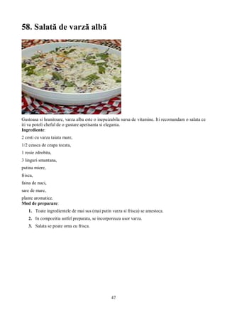 47 
58. Salată de varză albă 
Gustoasa si hranitoare, varza alba este o inepuizabila sursa de vitamine. Iti recomandam o salata ce 
iti va potoli cheful de o gustare apetisanta si eleganta. 
Ingrediente: 
2 cesti cu varza taiata mare, 
1/2 ceasca de ceapa tocata, 
1 rosie zdrobita, 
3 linguri smantana, 
putina miere, 
frisca, 
faina de nuci, 
sare de mare, 
plante aromatice. 
Mod de preparare: 
1. Toate ingredientele de mai sus (mai putin varza si frisca) se amesteca. 
2. In compozitia astfel preparata, se incorporeaza usor varza. 
3. Salata se poate orna cu frisca. 
 
