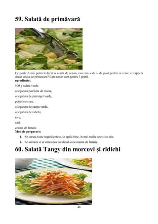 59. Salată de primăvară 
Ce poate fi mai potrivit decat o salata de sezon, care mai este si de post pentru cei care il respecta 
decat salata de primavara? Cantitatile sunt pentru 3 portii. 
ngrediente: 
500 g salata verde, 
o legatura potrivita de marar, 
o legatura de patrunjel verde, 
putin leustean, 
o legatura de ceapa verde, 
o legatura de ridichi, 
sare, 
ulei, 
zeama de lamaie. 
Mod de preparare: 
1. Se curata toate ingredientele, se spala bine, in mai multe ape si se taie. 
2. Se sareaza si se amesteca cu uleiul si cu zeama de lamaie. 
60. Salată Tangy din morcovi şi ridichi 
48 
 
