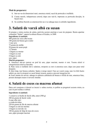 5 
Mod de preparare: 
1. Intr-un vas de dimensiuni mari, amesteca otetul, sucul de portocala si stafidele. 
2. Curata merele, indeparteaza cotorul, dupa care taie-le, impreuna cu portocala decojita, in 
bucati mici. 
3. Se combina fructele cu amestecul de sus si se adauga nuca si celelalte ingrediente. 
3. Salată de varză albă cu susan 
Iti propun o reteta exotica de salata, potrivita acestui anotimp si usor de preparat. Reteta apartine 
volumului “Salate”, aparut la editura House of Guides, in 2008. 
Ingrediente si cantitati: 
400 grame de varza alba tocata 
100 grame de branza gen svaiter 
1 mar acru 
75 grame de stafide 
50 grame de susan prajit 
1/2 lamaie 
1 lingura cu mustar 
1 linguri cu otet 
4 linguri cu ulei 
sare, piper 
Mod de preparare: 
1. Amesteca intr-un castron un praf de sare, piper macinat, mustar si otet. Toarna uleiul si 
omogenizeaza totul cu furculita. 
2. Pune varza si stafidele intr-o salatiera, stropeste cu otet si amesteca usor, dupa care pune totul 
deoparte. 
3. Intre timp, taie branza cubulete. Spala si sterge marul. Fara sa-i cureti coaja, taie-l in felii foarte 
subtiri, pe care le stropesti cu sucul lamaii stoarse, pentru a preveni innegrirea lor. 
4. Exact inainte de servire, adauga in salatiera cubuletele de branza si feliile de mar, amesteca bine, 
presara deasupra susan si serveste imediat. 
4. Salată de cocos cu macrou afumat 
Daca esti curajoasa si doresti sa incerci o salata exotica, te poftim sa pregatesti aceasta reteta, cu 
care iti poti rasfata si iubitul. 
Ingrediente si cantitati: 
1 conserva cu boabe de fasole alba, natur (500 g) 
200 de grame de fasole verde 
6 cepe albe mici 
o coada de telina 
250 de grame de file de macrou afumat 
5 linguri cu ulei de masline 
2 linguri cu otet din vin 
100 de grame de fulgi de nuca de cocos 
sare, piper proaspat macinat 
 