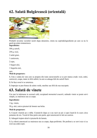 62. Salată Bulgărească (orientală) 
Probabil inventia vecinilor nostri dupa denumire, reteta nu cuprindeingrediente pe care sa nu le 
gasiti pe piata romanerasca. 
Ingrediente: 
500 g cartofi, 
250 g. rosii, 
2 ardei grasi, 
1 castravete, 
2 cepe, 
3 linguri ulei, 
1 lingurita otet, 
sare. 
Mod de preparare: 
1. Este o salata de vara care se prepara din toate zarzavaturile ce se pot manca crude: rosii, ardei, 
castraveti, ceapa, taiate in felii subtiri, la care se adauga felii de cartofi fierti. 
2. Se face sosul si se amesteca. 
3. Imprejur se pun frunze de salata verde, masline sau felii de oua rascopate. 
63. Salată de vinete 
Cea mai la indemana in sezonul cald, exceptand momentul coacerii, salatade vinete se poate servi 
simpla, cu maioneza sau cu ceapa. 
Ingrediente: 
1 kg. vinete, 
50 g. ulei, cateva picaturi de lamaie sau helas. 
Mod de preparare: 
1. Coaceti vinetele pe o tabla. Curatati-le dupa ce s-au racit un pic si apoi lasati-le la scurs circa 
jumatate de ora. Tocati-le bine putin cate putin, apoi amestecati-le intr-un castron. 
2. Adaugati treptat uleiul si picaturile de lamaie. 
3. La sfarsit amestecati cu maioneza sau cu ceapa, dupa preferinte. De preferat a se servi rece si cu 
rosii sau ardei copti. 
50 
 