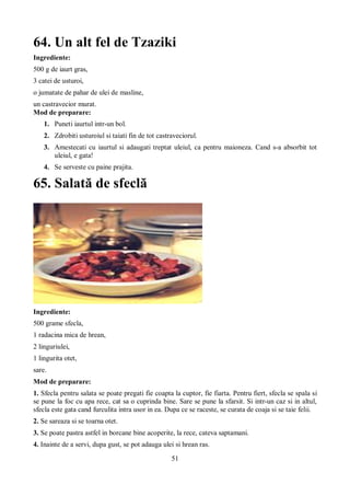 64. Un alt fel de Tzaziki 
Ingrediente: 
500 g de iaurt gras, 
3 catei de usturoi, 
o jumatate de pahar de ulei de masline, 
un castravecior murat. 
Mod de preparare: 
1. Puneti iaurtul intr-un bol. 
2. Zdrobiti usturoiul si taiati fin de tot castraveciorul. 
3. Amestecati cu iaurtul si adaugati treptat uleiul, ca pentru maioneza. Cand s-a absorbit tot 
51 
uleiul, e gata! 
4. Se serveste cu paine prajita. 
65. Salată de sfeclă 
Ingrediente: 
500 grame sfecla, 
1 radacina mica de hrean, 
2 linguriulei, 
1 lingurita otet, 
sare. 
Mod de preparare: 
1. Sfecla pentru salata se poate pregati fie coapta la cuptor, fie fiarta. Pentru fiert, sfecla se spala si 
se pune la foc cu apa rece, cat sa o cuprinda bine. Sare se pune la sfarsit. Si intr-un caz si in altul, 
sfecla este gata cand furculita intra usor in ea. Dupa ce se raceste, se curata de coaja si se taie felii. 
2. Se sareaza si se toarna otet. 
3. Se poate pastra astfel in borcane bine acoperite, la rece, cateva saptamani. 
4. Inainte de a servi, dupa gust, se pot adauga ulei si hrean ras. 
 