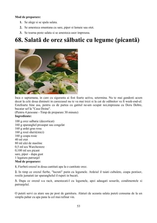 53 
Mod de preparare: 
1. Se alege si se spala salata. 
2. Se amesteca smantana cu sare, piper si lamaie sau otet. 
3. Se toarna peste salata si se amesteca usor impreuna. 
68. Salată de orez sălbatic cu legume (picantă) 
Inca o saptamana, in care cu siguranta ai fost foarte activa, setermina. Nu te mai gandesti acum 
decat la cele doua dimineti in careceasul nu te va mai trezi si la cat de odihnitor va fi week-end-ul. 
Estefoarte bine asa, pentru ca de partea cu gatitul ne-am ocupat noi,impreuna cu Doru Dobre, 
bucatar sef la "Casa Doina". 
(Pentru 4 pesoane - Timp de preparare 30 minute) 
Ingrediente: 
100 g orez salbatic (decorticat) 
160 g sparanghel proaspat sau congelat 
160 g ardei gras rosu 
160 g rosii sherii(mici) 
160 g ceapa rosie 
40 ml otet 
80 ml ulei de masline 
0,5 ml sos Warchestere 
0,100 ml sos picant 
sare, piper - dupa gust 
1 legatura patrunjel 
Mod de preparare: 
1. Fierbeti orezul in doua cantitati apa la o cantitate orez. 
2. In timp ce orezul fierbe, "lucrati" putin cu legumele. Ardeiul il taiati cubulete, ceapa pestisor, 
rosiile jumatati iar sparanghelul il rupeti in bucati. 
3. Dupa ce orezul s-a racit, amestecati-l cu legumele, apoi adaugati sosurile, condimentele si 
patrunjelul. 
O puteti servi ca atare sau pe post de garnitura. Alaturi de aceasta salata puteti consuma de la un 
simplu pahar cu apa pana la cel mai rafinat vin. 
 