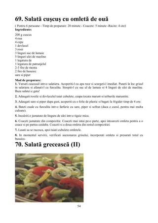 69. Salată cuşcuş cu omletă de ouă 
( Pentru 6 persoane - Timp de preparare: 20 minute - Coacere: 5 minute -Racire: 4 ore) 
Ingrediente: 
200 g cuscus 
4 oua 
4 cepe 
1 dovlecel 
3 rosii 
3 linguri suc de lamaie 
5 linguri ulei de masline 
1 legatura de 
1 legatura de patrunjelul 
2-3 fire de menta 
2 fire de busuioc 
sare si piper 
Mod de preparare: 
1. Varsati cuscusul intr-o salatiera. Acoperiti-l cu apa rece si scurgeti-l imediat. Puneti la loc grisul 
in salatiera si afanati-l cu furculita. Stropiti-l cu suc ul de lamaie si 4 linguri de ulei de masline. 
Baza salatei e gata! 
2. Adaugati rosiile si dovlecelul taiat cubulete, ceapa tocata marunt si ierburile maruntite. 
3. Adaugati sare si piper dupa gust, acoperiti cu o folie de plastic si bagati la frigider timp de 4 ore. 
4. Bateti ouale cu furculita intr-o farfurie cu sare, piper si sofran (daca e cazul, pentru mai multa 
culoare). 
5. Incalziti o jumatate de lingura de ulei intr-o tigaie mica. 
6. Coaceti jumatate din compozitie. Coaceti mai intai pe-o parte, apoi intoarceti omleta pentru a o 
coace si pe partea cealalta. Coaceti si a doua omleta din restul compozitiei. 
7. Lasati sa se racesca, apoi taiati cubulete omletele. 
8. In momentul servirii, verificati asezonarea grisului, incorporati omleta si presarati totul cu 
busuioc. 
70. Salată grecească (II) 
54 
 