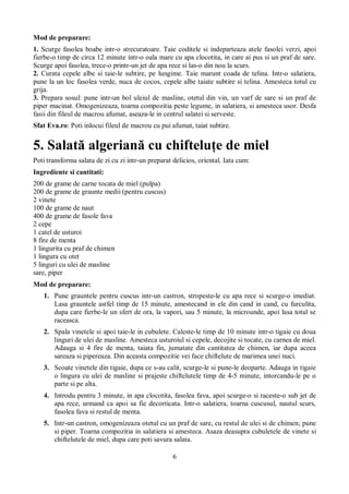 Mod de preparare: 
1. Scurge fasolea boabe intr-o strecuratoare. Taie coditele si indeparteaza atele fasolei verzi, apoi 
fierbe-o timp de circa 12 minute intr-o oala mare cu apa clocotita, in care ai pus si un praf de sare. 
Scurge apoi fasolea, trece-o printr-un jet de apa rece si las-o din nou la scurs. 
2. Curata cepele albe si taie-le subtire, pe lungime. Taie marunt coada de telina. Intr-o salatiera, 
pune la un loc fasolea verde, nuca de cocos, cepele albe taiate subtire si telina. Amesteca totul cu 
grija. 
3. Prepara sosul: pune intr-un bol uleiul de masline, otetul din vin, un varf de sare si un praf de 
piper macinat. Omogenizeaza, toarna compozitia peste legume, in salatiera, si amesteca usor. Desfa 
fasii din fileul de macrou afumat, aseaza-le in centrul salatei si serveste. 
Sfat Eva.ro: Poti inlocui fileul de macrou cu pui afumat, taiat subtire. 
5. Salată algeriană cu chifteluţe de miel 
Poti transforma salata de zi cu zi intr-un preparat delicios, oriental. Iata cum: 
Ingrediente si cantitati: 
200 de grame de carne tocata de miel (pulpa) 
200 de grame de graunte medii (pentru cuscus) 
2 vinete 
100 de grame de naut 
400 de grame de fasole fava 
2 cepe 
1 catel de usturoi 
8 fire de menta 
1 lingurita cu praf de chimen 
1 lingura cu otet 
5 linguri cu ulei de masline 
sare, piper 
Mod de preparare: 
1. Pune grauntele pentru cuscus intr-un castron, stropeste-le cu apa rece si scurge-o imediat. 
Lasa grauntele astfel timp de 15 minute, amestecand in ele din cand in cand, cu furculita, 
dupa care fierbe-le un sfert de ora, la vapori, sau 5 minute, la microunde, apoi lasa totul se 
raceasca. 
2. Spala vinetele si apoi taie-le in cubulete. Caleste-le timp de 10 minute intr-o tigaie cu doua 
linguri de ulei de masline. Amesteca usturoiul si cepele, decojite si tocate, cu carnea de miel. 
Adauga si 4 fire de menta, taiata fin, jumatate din cantitatea de chimen, iar dupa aceea 
sareaza si pipereaza. Din aceasta compozitie vei face chiftelute de marimea unei nuci. 
3. Scoate vinetele din tigaie, dupa ce s-au calit, scurge-le si pune-le deoparte. Adauga in tigaie 
o lingura cu ulei de masline si prajeste chiftelutele timp de 4-5 minute, intorcandu-le pe o 
parte si pe alta. 
4. Introdu pentru 3 minute, in apa clocotita, fasolea fava, apoi scurge-o si raceste-o sub jet de 
apa rece, urmand ca apoi sa fie decorticata. Intr-o salatiera, toarna cuscusul, nautul scurs, 
fasolea fava si restul de menta. 
5. Intr-un castron, omogenizeaza otetul cu un praf de sare, cu restul de ulei si de chimen; pune 
si piper. Toarna compozitia in salatiera si amesteca. Asaza deasupra cubuletele de vinete si 
chiftelutele de miel, dupa care poti savura salata. 
6 
 