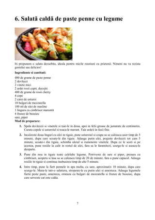 6. Salată caldă de paste penne cu legume 
Iti propunem o salata deosebita, ideala pentru micile reuniuni cu prietenii. Nimeni nu va rezista 
gustului sau delicios! 
Ingrediente si cantitati: 
400 de grame de paste penne 
2 dovlecei 
2 vinete mici 
2 ardei rosii copti, decojiti 
400 de grame de rosii cherry 
4 cepe 
2 catei de usturoi 
18 bulgari de mozzarella 
100 ml de ulei de masline 
1 lingura cu cimbrisor maruntit 
4 frunze de busuioc 
sare, piper 
Mod de preparare: 
1. Spala dovleceii si vinetele si taie-le in doua, apoi in felii groase de jumatate de centimetru. 
Curata cepele si usturoiul si toaca-le marunt. Taie ardeii in fasii fine. 
2. Incalzeste doua linguri cu ulei in tigaie, pune usturoiul si ceapa sa se caleasca usor timp de 5 
minute, dupa care scoate-le din tigaie. Adauga putin ulei, prajeste dovleceii tot cam 5 
minute, scoate-i din tigaie, schimba uleiul si rumeneste vinetele. Dupa ce le scoti si pe 
acestea, pune rosiile la calit in restul de ulei, fara sa le faramitezi, scurge-le si aseaza-le 
deoparte. 
3. Pune din nou in tigaie toate celelalte legume. Potriveste de sare si piper, presara cu 
cimbrisor, acopera si lasa sa se caleasca timp de 20 de minute, fara a pune capacul. Adauga 
rosiile in tigaie si continua inabusirea timp de alte 5 minute. 
4. Intre timp, pune la fiert pennele in apa multa, cu sare, aproximativ 10 minute, dupa care 
scurge-le. Muta-le intr-o salatiera, stropeste-le cu putin ulei si amesteca. Adauga legumele 
fierte peste paste, amesteca, orneaza cu bulgari de mozzarella si frunze de busuioc, dupa 
care serveste cat este calda. 
7 
 