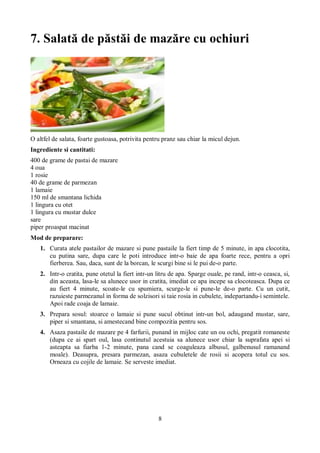 7. Salată de păstăi de mazăre cu ochiuri 
O altfel de salata, foarte gustoasa, potrivita pentru pranz sau chiar la micul dejun. 
Ingrediente si cantitati: 
400 de grame de pastai de mazare 
4 oua 
1 rosie 
40 de grame de parmezan 
1 lamaie 
150 ml de smantana lichida 
1 lingura cu otet 
1 lingura cu mustar dulce 
sare 
piper proaspat macinat 
Mod de preparare: 
1. Curata atele pastailor de mazare si pune pastaile la fiert timp de 5 minute, in apa clocotita, 
cu putina sare, dupa care le poti introduce intr-o baie de apa foarte rece, pentru a opri 
fierberea. Sau, daca, sunt de la borcan, le scurgi bine si le pui de-o parte. 
2. Intr-o cratita, pune otetul la fiert intr-un litru de apa. Sparge ouale, pe rand, intr-o ceasca, si, 
din aceasta, lasa-le sa alunece usor in cratita, imediat ce apa incepe sa clocoteasca. Dupa ce 
au fiert 4 minute, scoate-le cu spumiera, scurge-le si pune-le de-o parte. Cu un cutit, 
razuieste parmezanul in forma de solzisori si taie rosia in cubulete, indepartandu-i semintele. 
Apoi rade coaja de lamaie. 
3. Prepara sosul: stoarce o lamaie si pune sucul obtinut intr-un bol, adaugand mustar, sare, 
piper si smantana, si amestecand bine compozitia pentru sos. 
4. Asaza pastaile de mazare pe 4 farfurii, punand in mijloc cate un ou ochi, pregatit romaneste 
(dupa ce ai spart oul, lasa continutul acestuia sa alunece usor chiar la suprafata apei si 
asteapta sa fiarba 1-2 minute, pana cand se coaguleaza albusul, galbenusul ramanand 
moale). Deasupra, presara parmezan, asaza cubuletele de rosii si acopera totul cu sos. 
Orneaza cu cojile de lamaie. Se serveste imediat. 
8 
 