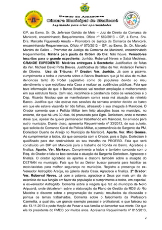 GP, ao Exmo. Sr. Dr. Jeferson Galvão de Melo – Juiz de Direito da Comarca de
Manicoré, encaminhando Requerimentos. Ofício nº 569/2013 – GP, à Exma. Sra.
Dra. Marcelle Figueiredo Arruda – Promotora de Justiça da Comarca de Manicoré,
encaminhando Requerimentos. Ofício nº 570/2013 – GP, ao Exmo. Sr. Dr. Marcelo
Martins de Salles – Promotor de Justiça da Comarca de Manicoré, encaminhando
Requerimentos. Matéria para pauta da Ordem do Dia: Não houve. Vereadores
inscritos para o grande expediente: Junhão, Roberval Neves e Sabá Medeiros.
GRANDE EXPEDIENTE: Matérias entregues à Secretaria: Justificativa de faltas
do Ver. Michael David Pinto Breves. Justificativa de faltas do Ver. Anderson Ferreira
de Oliveira. Uso da Tribuna: 1º Orador: Ver. Junhão. Já com a palavra,
cumprimenta a todos e comenta sobre o Banco Bradesco que já foi alvo de muitas
denúncias tanto do Poder Legislativo como de populares devido ao mau
atendimento o que mobilizou esta Casa a realizar as audiências públicas. Fala que
teve informação de que o Banco Bradesco vai receber ampliação e melhoramento
em sua estrutura física. Com isso, reconhece e parabeniza todos os vereadores e o
Dep. Ricardo Nicolau que se manifestaram contra essa má atuação do referido
Banco. Justifica que não esteve nas sessões da semana anterior devido ao barco
em que ele estava viajando ter tido falhas, atrasando a sua chegada à Manicoré. O
Orador comenta que a Polícia Militar tem feito atuações boas no município, no
entanto, diz que há uns 30 dias, foi procurado pelo Sgto. Doriedson, onde o mesmo
disse que, apesar de querer permanecer trabalhando em Manicoré, foi enviado para
outro município. Diante disso, apresenta Requerimento nº 33/2013, de sua autoria,
que solicita do Comando Geral da Polícia Militar, a permanência do Sargento da PM,
Doriedson Duarte de Araújo no Município de Manicoré. Aparte. Ver. Miro Gomes.
Ao cumprimentar a todos, diz que concorda com o Orador, pois o Sgto. Doriedson é
qualificado para dar continuidade ao seu trabalho no PROERD. Fala que será
construído um DIP em Manicoré para o trabalho do Ronda no Bairro. Agradece e
finaliza. Aparte. Ver. Markson. Cumprimenta a todos e também concorda com o
Req. do Orador e fala da boa conduta e atuação do Sargento Doriedson. Agradece e
finaliza. O orador agradece os apartes e discorre também sobre a atuação do
DETRAN no município. Fala que foi ao Detran buscar parceria para habilitar os
moto-taxistas para melhor segurança no município. Registra a presença do exVereador Astrogildo Araújo, na galeria desta Casa. Agradece e finaliza. 2º Orador:
Ver. Roberval Neves. Já com a palavra, agradece a Deus por mais um dia de
exercício de sua função em favor da população e cumprimenta a todos, em especial,
o ex-vereador Astrogildo. Comenta sobre a viagem que fez ao município de Novo
Aripuanã, onde debateram sobre a elaboração do Plano de Gestão da RDS do Rio
Madeira e discorre sobre a programação do evento, resultados da discussão e
pontua os temas trabalhados. Comenta sobre o falecimento da Professora
Carmelita, a qual deu um grande exemplo pessoal e profissional, e que faleceu no
dia 13.11.2013 e pede Moção de Pesar a sua família ao lamentar sua morte. Diz que
ela foi presidente do PMDB por muitos anos. Apresenta Requerimento nº 015/2013,
2

 