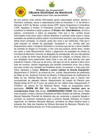 de sua autoria, onde solicita informações gerais (capacitação jurídica, técnica e
financeira, endereço, sócios e responsáveis) sobre as empresas: Y. A. da Rocha e
Serviços; K.M.P de Morais; Livraria Duque EPP; Sigma Engenharia e Consultoria
LTDA. Agradece e finaliza. O Presidente convida o Ver. Roberval Neves para
coordenar os trabalhos e pede a palavra. 3º Orador: Ver. Sabá Medeiros. Já com a
palavra, cumprimenta a todos os presentes. Fala que o Ver. Junhão trouxe
informações muito boas sobre o Banco Bradesco e comenta sobre esses e outros
resultados da audiência pública sobre o funcionamento bancário, pois diz que certas
falhas foram corrigidas, no entanto, ainda tem muito a ser melhorado. Fala que é
justo requerer os direitos da população. Congratula o ver. Junhão pelo seu
Requerimento sobre o Sargento Doriedson e concorda que ele faz o ótimo trabalho
de combate às drogas no município, e tem uma boa postura, diante disso, mostra
seu apoio a esse Requerimento. Sobre o julgamento da prestação de contas do
município de Manicoré, comenta as alegações de perseguição. Diz que não gostaria
de ter o poder de tomar essa decisão de colocar em votação, no entanto, esta é a
sua obrigação como parlamentar desta Casa e que não está fazendo isso para
prejudicar ninguém. Fala que se ele errou, não agiu de má fé, apenas é falho como
todo ser humano, citando magistrados que também cometeram erros. Diz a todos
que quer cumprir seu mandato de Presidente sendo, no possível, o mais justo com
todos. Agradece e finaliza. Matérias a serem votadas no Grande Expediente:
Requerimento nº 33/2013, de autoria do Ver. Junhão. Requerimento de justificativa
de faltas do Ver. Anderson Ferreira de Oliveira. O Requerimento de Justificativa de
faltas do Ver. Michael Breves não foi posto em votação, pois o mesmo veio
acompanhado de atestado médico. Requerimento de cessão do Plenário para
Eleição Direta do PT do 2º turno, de autoria do Ver. Helton Paes. Requerimento nº
015/2013, de autoria do Ver Roberval Neves. Todas as proposições foram
aprovadas. ORDEM DO DIA. Não houve. Vereadores inscritos para as
considerações finais: Não houve. CONSIDERAÇÕES FINAIS: Não houve. Nada
mais havendo a tratar o Senhor Presidente da Mesa Diretora da Câmara, Vereador
Manuel Sebastião Pimentel de Medeiros deu por encerrada a presente Sessão e
convidou os senhores Vereadores para a próxima Sessão Ordinária no horário
regimental. Eu Markson Machado Barbosa, secretário da Mesa Diretora lavrei a
presente Ata. Sala das Sessões da Câmara Municipal de Manicoré, Plenário Ver.
Prof. Emanuel Colares Duarte, em 19 de novembro de 2013.

3

 