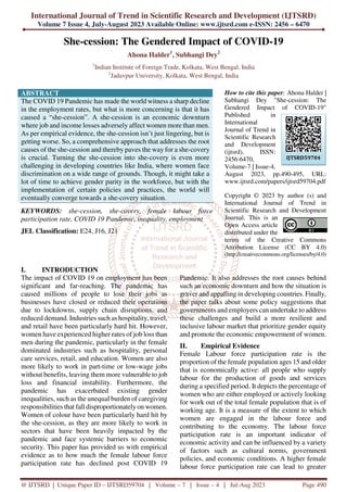 International Journal of Trend in Scientific Research and Development (IJTSRD)
Volume 7 Issue 4, July-August 2023 Available Online: www.ijtsrd.com e-ISSN: 2456 – 6470
@ IJTSRD | Unique Paper ID – IJTSRD59704 | Volume – 7 | Issue – 4 | Jul-Aug 2023 Page 490
She-cession: The Gendered Impact of COVID-19
Ahona Halder1
, Subhangi Dey2
1
Indian Institute of Foreign Trade, Kolkata, West Bengal, India
2
Jadavpur University, Kolkata, West Bengal, India
ABSTRACT
The COVID 19 Pandemic has made the world witness a sharp decline
in the employment rates, but what is more concerning is that it has
caused a “she-cession”. A she-cession is an economic downturn
where job and income losses adversely affect women more than men.
As per empirical evidence, the she-cession isn’t just lingering, but is
getting worse. So, a comprehensive approach that addresses the root
causes of the she-cession and thereby paves the way for a she-covery
is crucial. Turning the she-cession into she-covery is even more
challenging in developing countries like India, where women face
discrimination on a wide range of grounds. Though, it might take a
lot of time to achieve gender parity in the workforce, but with the
implementation of certain policies and practices, the world will
eventually converge towards a she-covery situation.
KEYWORDS: she-cession, she-covery, female labour force
participation rate, COVID 19 Pandemic, inequality, employment
JEL Classification: E24, J16, J21
How to cite this paper: Ahona Halder |
Subhangi Dey "She-cession: The
Gendered Impact of COVID-19"
Published in
International
Journal of Trend in
Scientific Research
and Development
(ijtsrd), ISSN:
2456-6470,
Volume-7 | Issue-4,
August 2023, pp.490-495, URL:
www.ijtsrd.com/papers/ijtsrd59704.pdf
Copyright © 2023 by author (s) and
International Journal of Trend in
Scientific Research and Development
Journal. This is an
Open Access article
distributed under the
terms of the Creative Commons
Attribution License (CC BY 4.0)
(http://creativecommons.org/licenses/by/4.0)
I. INTRODUCTION
The impact of COVID 19 on employment has been
significant and far-reaching. The pandemic has
caused millions of people to lose their jobs as
businesses have closed or reduced their operations
due to lockdowns, supply chain disruptions, and
reduced demand. Industries such as hospitality, travel,
and retail have been particularly hard hit. However,
women have experienced higher rates of job loss than
men during the pandemic, particularly in the female
dominated industries such as hospitality, personal
care services, retail, and education. Women are also
more likely to work in part-time or low-wage jobs
without benefits, leaving them more vulnerable to job
loss and financial instability. Furthermore, the
pandemic has exacerbated existing gender
inequalities, such as the unequal burden of caregiving
responsibilities that fall disproportionately on women.
Women of colour have been particularly hard hit by
the she-cession, as they are more likely to work in
sectors that have been heavily impacted by the
pandemic and face systemic barriers to economic
security. This paper has provided us with empirical
evidence as to how much the female labour force
participation rate has declined post COVID 19
Pandemic. It also addresses the root causes behind
such an economic downturn and how the situation is
graver and appalling in developing countries. Finally,
the paper talks about some policy suggestions that
governments and employers can undertake to address
these challenges and build a more resilient and
inclusive labour market that prioritize gender equity
and promote the economic empowerment of women.
II. Empirical Evidence
Female Labour force participation rate is the
proportion of the female population ages 15 and older
that is economically active: all people who supply
labour for the production of goods and services
during a specified period. It depicts the percentage of
women who are either employed or actively looking
for work out of the total female population that is of
working age. It is a measure of the extent to which
women are engaged in the labour force and
contributing to the economy. The labour force
participation rate is an important indicator of
economic activity and can be influenced by a variety
of factors such as cultural norms, government
policies, and economic conditions. A higher female
labour force participation rate can lead to greater
IJTSRD59704
 