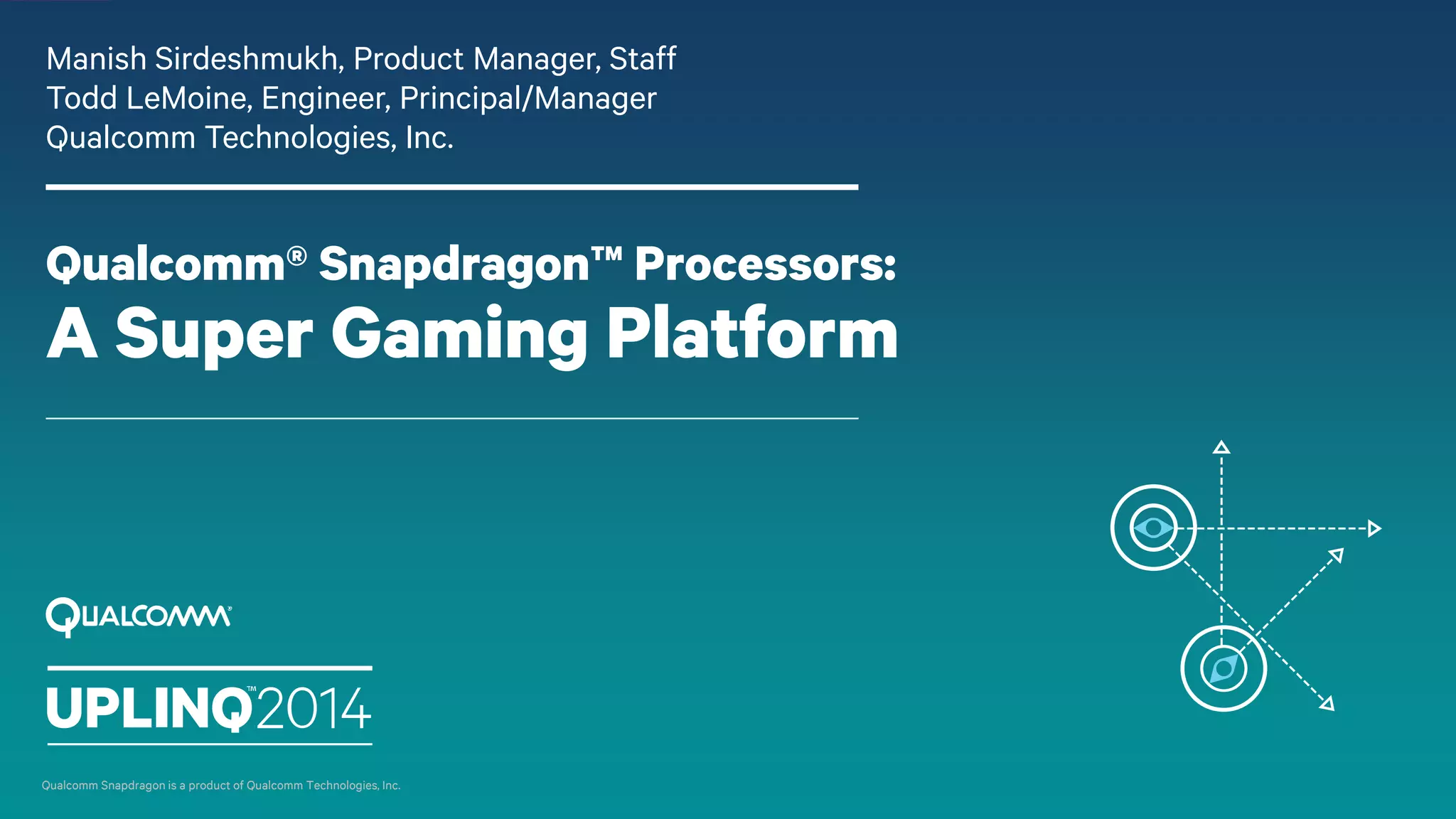 Qualcomm® Snapdragon™ Processors:
A Super Gaming Platform
Manish Sirdeshmukh, Product Manager, Staff
Todd LeMoine, Engineer, Principal/Manager
Qualcomm Technologies, Inc.
Qualcomm Snapdragon is a product of Qualcomm Technologies, Inc.
 