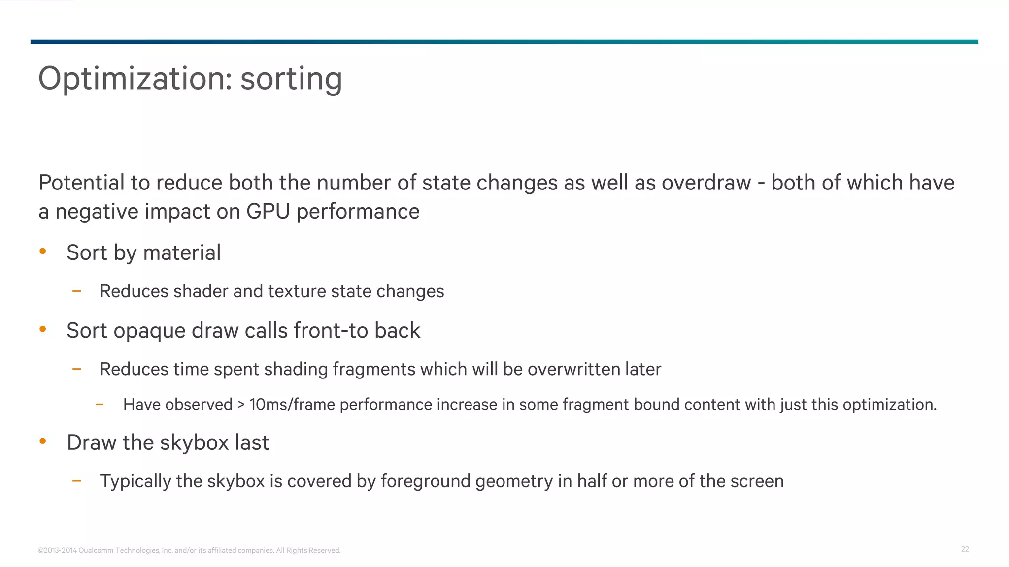 22©2013-2014 Qualcomm Technologies, Inc. and/or its affiliated companies. All Rights Reserved.
Optimization: sorting
Potential to reduce both the number of state changes as well as overdraw - both of which have
a negative impact on GPU performance
• Sort by material
− Reduces shader and texture state changes
• Sort opaque draw calls front-to back
− Reduces time spent shading fragments which will be overwritten later
− Have observed > 10ms/frame performance increase in some fragment bound content with just this optimization.
• Draw the skybox last
− Typically the skybox is covered by foreground geometry in half or more of the screen
 