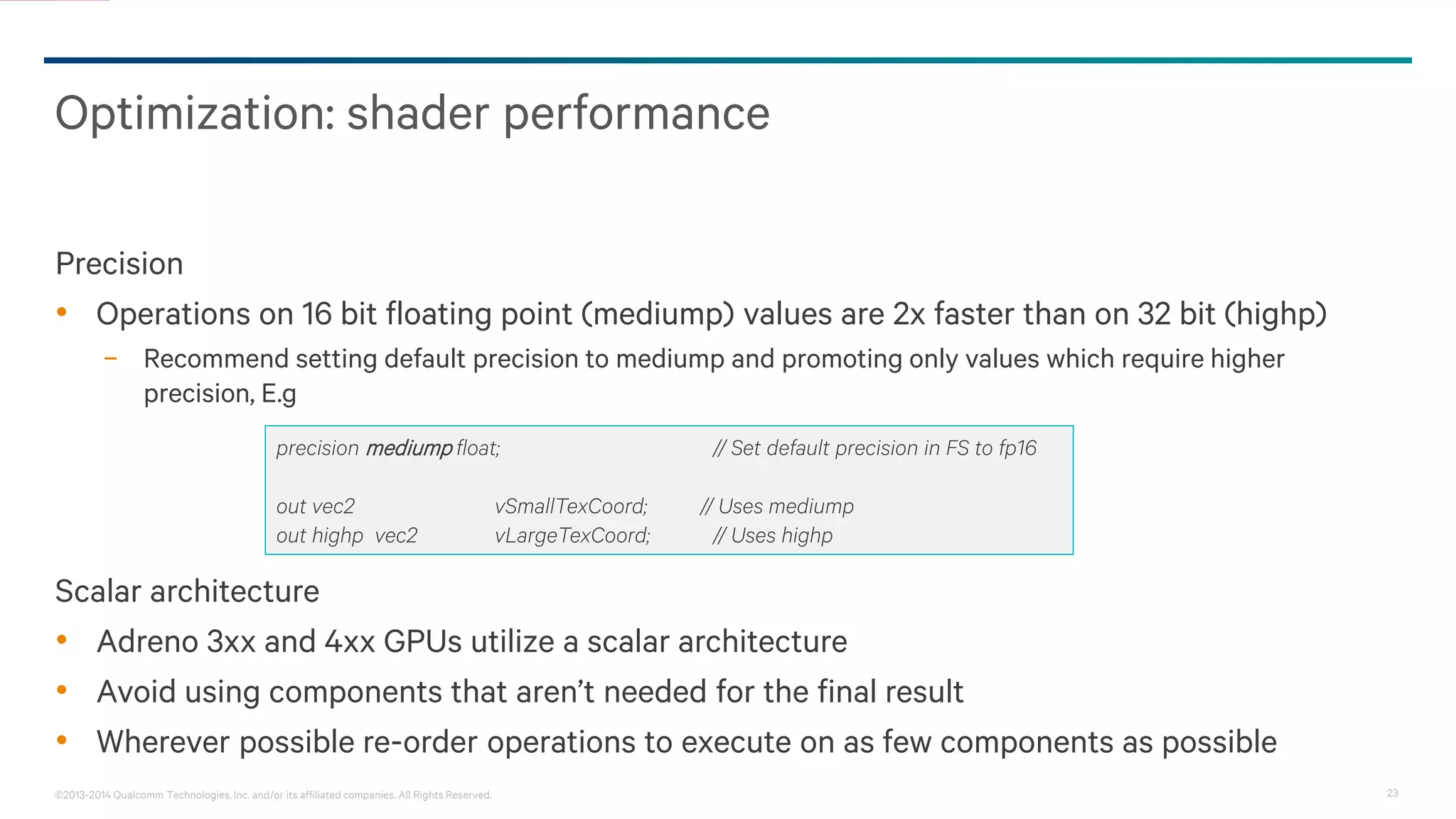 23©2013-2014 Qualcomm Technologies, Inc. and/or its affiliated companies. All Rights Reserved.
Optimization: shader performance
Precision
• Operations on 16 bit floating point (mediump) values are 2x faster than on 32 bit (highp)
− Recommend setting default precision to mediump and promoting only values which require higher
precision, E.g
Scalar architecture
• Adreno 3xx and 4xx GPUs utilize a scalar architecture
• Avoid using components that aren’t needed for the final result
• Wherever possible re-order operations to execute on as few components as possible
precision mediump float; // Set default precision in FS to fp16
out vec2 vSmallTexCoord; // Uses mediump
out highp vec2 vLargeTexCoord; // Uses highp
 
