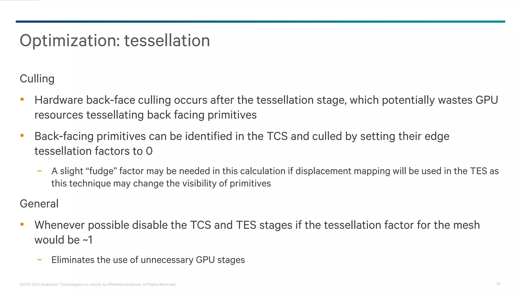 25©2013-2014 Qualcomm Technologies, Inc. and/or its affiliated companies. All Rights Reserved.
Optimization: tessellation
Culling
• Hardware back-face culling occurs after the tessellation stage, which potentially wastes GPU
resources tessellating back facing primitives
• Back-facing primitives can be identified in the TCS and culled by setting their edge
tessellation factors to 0
− A slight “fudge” factor may be needed in this calculation if displacement mapping will be used in the TES as
this technique may change the visibility of primitives
General
• Whenever possible disable the TCS and TES stages if the tessellation factor for the mesh
would be ~1
− Eliminates the use of unnecessary GPU stages
 