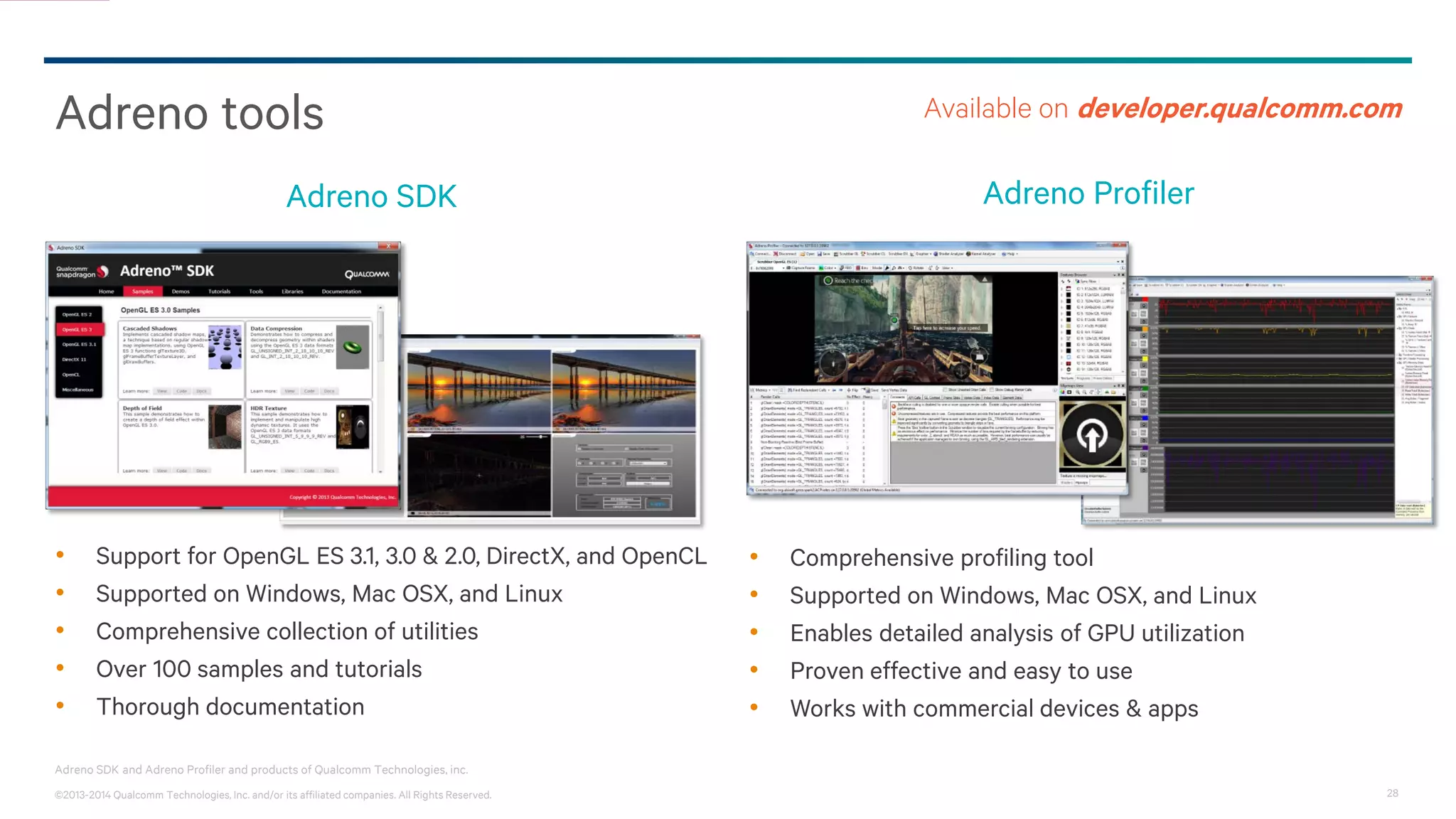 28©2013-2014 Qualcomm Technologies, Inc. and/or its affiliated companies. All Rights Reserved.
Adreno SDK and Adreno Profiler and products of Qualcomm Technologies, inc.
Adreno tools
• Support for OpenGL ES 3.1, 3.0 & 2.0, DirectX, and OpenCL
• Supported on Windows, Mac OSX, and Linux
• Comprehensive collection of utilities
• Over 100 samples and tutorials
• Thorough documentation
Adreno SDK
Available on developer.qualcomm.com
Adreno Profiler
• Comprehensive profiling tool
• Supported on Windows, Mac OSX, and Linux
• Enables detailed analysis of GPU utilization
• Proven effective and easy to use
• Works with commercial devices & apps
 