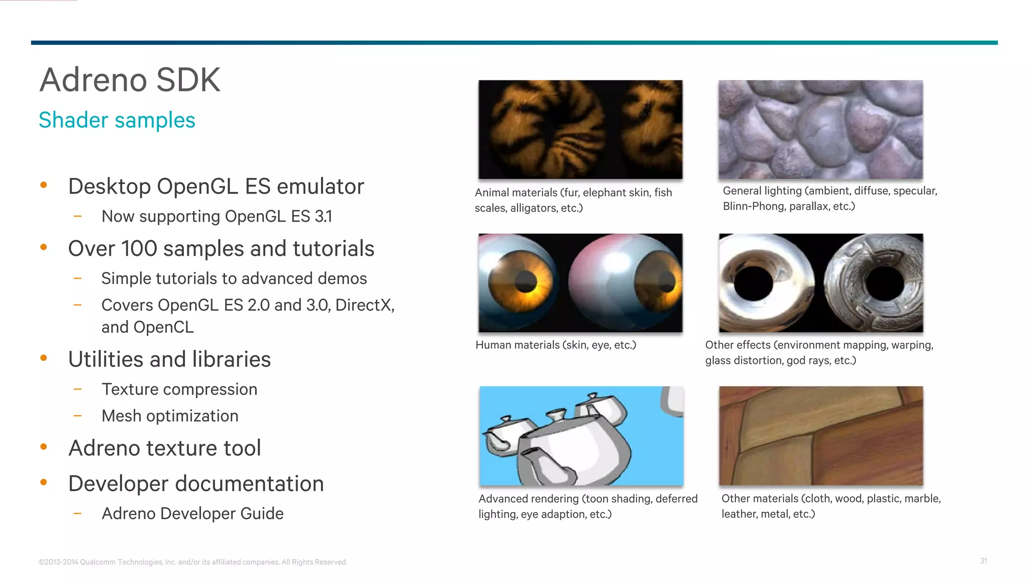 31©2013-2014 Qualcomm Technologies, Inc. and/or its affiliated companies. All Rights Reserved.
Adreno SDK
• Desktop OpenGL ES emulator
− Now supporting OpenGL ES 3.1
• Over 100 samples and tutorials
− Simple tutorials to advanced demos
− Covers OpenGL ES 2.0 and 3.0, DirectX,
and OpenCL
• Utilities and libraries
− Texture compression
− Mesh optimization
• Adreno texture tool
• Developer documentation
− Adreno Developer Guide
Shader samples
Animal materials (fur, elephant skin, fish
scales, alligators, etc.)
General lighting (ambient, diffuse, specular,
Blinn-Phong, parallax, etc.)
Human materials (skin, eye, etc.) Other effects (environment mapping, warping,
glass distortion, god rays, etc.)
Other materials (cloth, wood, plastic, marble,
leather, metal, etc.)
Advanced rendering (toon shading, deferred
lighting, eye adaption, etc.)
 