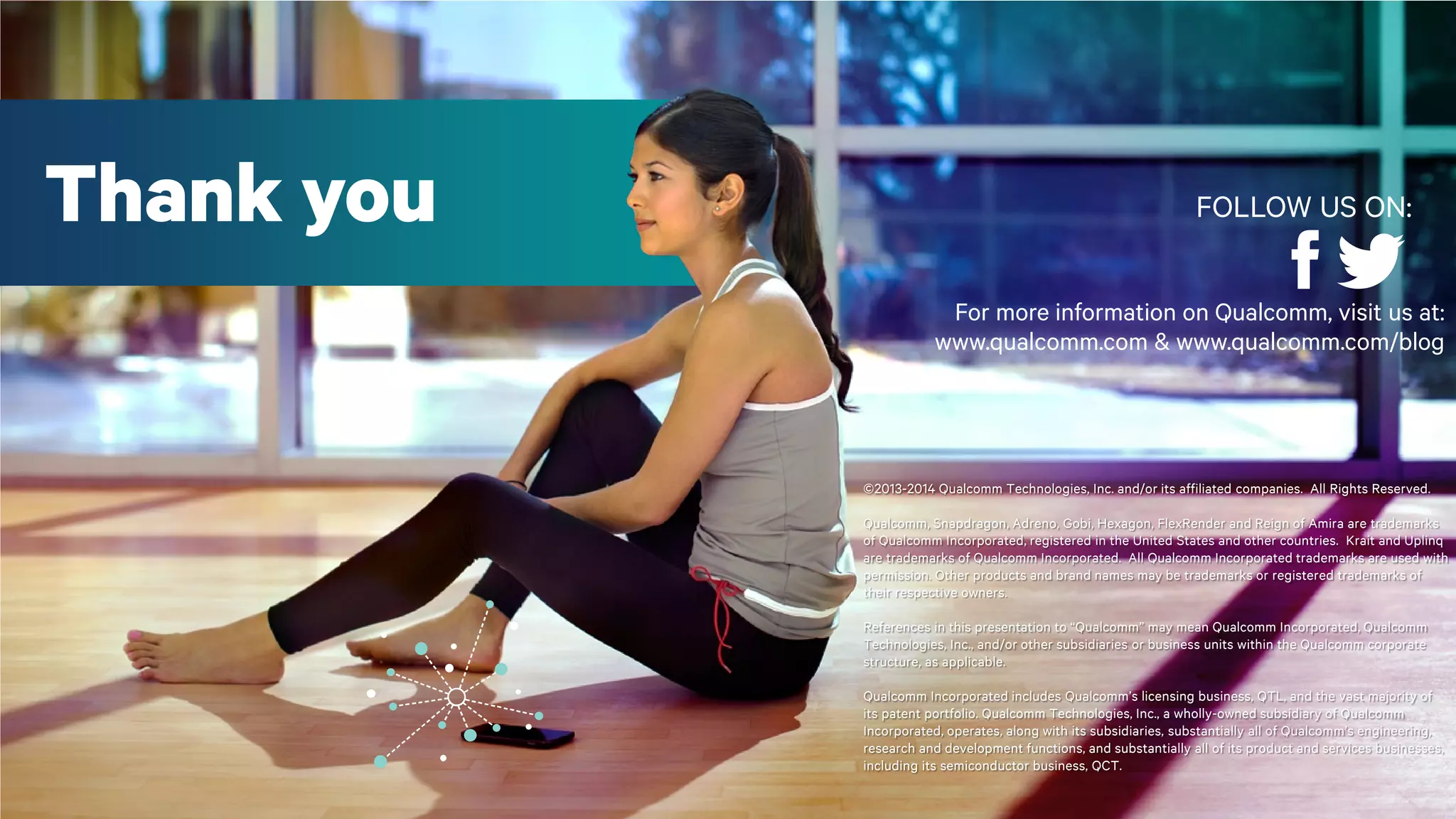 34©2013-2014 Qualcomm Technologies, Inc. and/or its affiliated companies. All Rights Reserved.
For more information on Qualcomm, visit us at:
www.qualcomm.com & www.qualcomm.com/blog
©2013-2014 Qualcomm Technologies, Inc. and/or its affiliated companies. All Rights Reserved.
Qualcomm, Snapdragon, Adreno, Gobi, Hexagon, FlexRender and Reign of Amira are trademarks
of Qualcomm Incorporated, registered in the United States and other countries. Krait and Uplinq
are trademarks of Qualcomm Incorporated. All Qualcomm Incorporated trademarks are used with
permission. Other products and brand names may be trademarks or registered trademarks of
their respective owners.
References in this presentation to “Qualcomm” may mean Qualcomm Incorporated, Qualcomm
Technologies, Inc., and/or other subsidiaries or business units within the Qualcomm corporate
structure, as applicable.
Qualcomm Incorporated includes Qualcomm’s licensing business, QTL, and the vast majority of
its patent portfolio. Qualcomm Technologies, Inc., a wholly-owned subsidiary of Qualcomm
Incorporated, operates, along with its subsidiaries, substantially all of Qualcomm’s engineering,
research and development functions, and substantially all of its product and services businesses,
including its semiconductor business, QCT.
Thank you FOLLOW US ON:
 