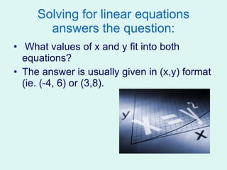 Solving for linear equations answers the question: What values of x and y fit into both equations? The answer is usually given in (x,y) format (ie. (-4, 6) or (3,8). 