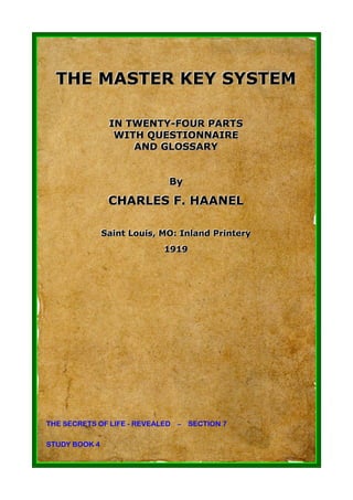 THE MASTER KEY SYSTEM

                IN TWENTY-FOUR PARTS
                IN TWENTY-FOUR PARTS
                 WITH QUESTIONNAIRE
                 WITH QUESTIONNAIRE
                    AND GLOSSARY
                    AND GLOSSARY


                               By
                               By
                CHARLES F. HAANEL
                CHARLES F. HAANEL

               Saiint Louiis, MO: Inlland Priintery
               Sa nt Lou s, MO: In and Pr ntery
                              1919
                              1919




THE SECRETS OF LIFE - REVEALED – SECTION 7

STUDY BOOK 4
 