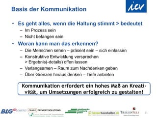 Basis der Kommunikation

• Es geht alles, wenn die Haltung stimmt > bedeutet
   – Im Prozess sein
   – Nicht befangen sein
• Woran kann man das erkennen?
   – Die Menschen sehen – präsent sein – sich einlassen
   – Konstruktive Entwicklung versprechen
     > Ergebnis(-details) offen lassen
   – Verlangsamen – Raum zum Nachdenken geben
   – Über Grenzen hinaus denken – Tiefe anbieten

   Kommunikation erfordert ein hohes Maß an Kreati-
    vität, um Umsetzungen erfolgreich zu gestalten!


                                                          21
 