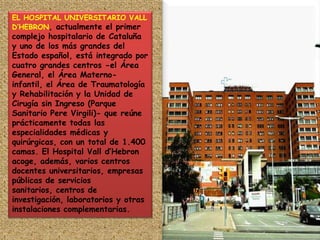EL HOSPITAL UNIVERSITARIO VALL D’HEBRON, actualmente el primer complejo hospitalario de Cataluña y uno de los más grandes del Estado español, está integrado por cuatro grandes centros -el Área General, el Área Materno-infantil, el Área de Traumatología y Rehabilitación y la Unidad de Cirugía sin Ingreso (Parque Sanitario Pere Virgili)- que reúne prácticamente todas las especialidades médicas y quirúrgicas, con un total de 1.400 camas. El Hospital Vall d’Hebron acoge, además, varios centros docentes universitarios, empresas públicas de servicios sanitarios, centros de investigación, laboratorios y otras instalaciones complementarias. 