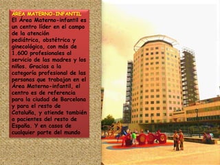 ÁREA MATERNO-INFANTIL El Área Materno-infantil es un centro líder en el campo de la atención pediátrica, obstétrica y ginecológica, con más de 1.600 profesionales al servicio de las madres y los niños. Gracias a la categoría profesional de las personas que trabajan en el Área Materno-infantil, el centro es de referencia para la ciudad de Barcelona y para el resto de Cataluña, y atiende también a pacientes del resto de España. Y en casos de cualquier parte del mundo