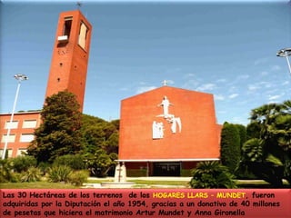 Las 30 Hectáreas de los terrenos  de los HOGARES LLARS – MUNDET, fueron adquiridas por la Diputación el año 1954, gracias a un donativo de 40 millones de pesetas que hiciera el matrimonio Artur Mundet y Anna Gironella