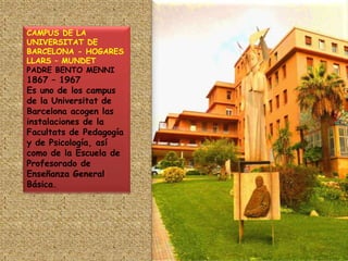 CAMPUS DE LA UNIVERSITAT DE BARCELONA - HOGARES LLARS – MUNDETPADRE BENTO MENNI 1867 – 1967 Es uno de los campus de la Universitat de Barcelona acogen las instalaciones de la Facultats de Pedagogía y de Psicología, así como de la Escuela de Profesorado de Enseñanza General Básica.