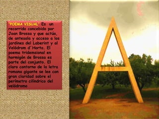 “POEMA VISUAL” Es  un recorrido concebido por Joan Brossa y que actúa, de antesala y acceso a los jardines del Laberint y al Velódrom d´Horta. El poema tridemsional en hormigón de Brossa es parte del conjunto. El claro contorno de la letra romana gigante se lee con gran claridad sobre el perímetro cilíndrico del velódromo