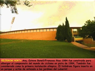 VELÓDROM HORTA Arq. Esteve Bonell/Francesc Rius 1984 fue construido para albergar el campeonato del mundo de ciclismo en pista de 1984, También fue considerado como la primera instalación olímpica. El Velódrom figura inserto en un parque y actúa de antesala a los jardines del Laberint