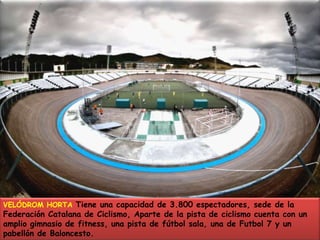 VELÓDROM HORTA Tiene una capacidad de 3.800 espectadores, sede de la Federación Catalana de Ciclismo, Aparte de la pista de ciclismo cuenta con un amplio gimnasio de fitness, una pista de fútbol sala, una de Futbol 7 y un pabellón de Baloncesto.