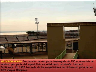 VELÓDROM HORTA Fue dotado con una pista homologada de 250 m revestida de madera, por parte del especialista en velódromos, el alemán  Herbert Schürmann. En 1992 fue sede de las competiciones de ciclismo en pista de los  XXV Juegos Olímpicos.