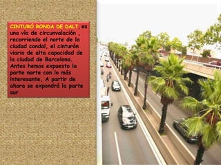 CINTURÓ RONDA DE DALT, es una vía de circunvalación , recorriendo el norte de la ciudad condal, el cinturón viario de alta capacidad de la ciudad de Barcelona.Antes hemos expuesto la parte norte con lo más interesante, A partir de ahora se expondrá la parte sur
