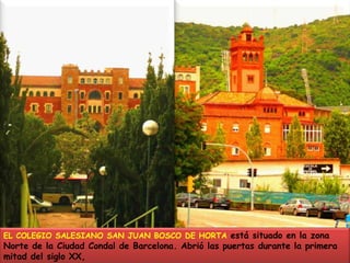 EL COLEGIO SALESIANO SAN JUAN BOSCO DE HORTA está situado en la zona Norte de la Ciudad Condal de Barcelona. Abrió las puertas durante la primera mitad del siglo XX,