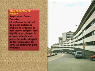 VILA OLÍMPICA DE PREMSAArquitecto: Carles FerraterEl problema de déficit de plazas hoteleras propició la creación de este nuevo polígono para dignificar y culminar la urbanización de esta parte del valle, después de las Olimpiadas del 1992 se adaptaron para viviendas