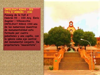ORFELINAT RIBAS – IES VALL D´HEBRÓN - 1930Passeig de la Vall d ´ Hebrón 93 - 103 Arq. Enric Sagnier i Villavecchia ORFELINAT RIBAS 1930 una de las numerosas muestras de monumentalidad esta formado por cuatro pabellones y una capilla, con la iglesia como eje central del monumental conjunto. De arquitectura “noucentiste”.