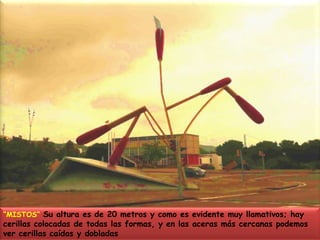 “MISTOS” Su altura es de 20 metros y como es evidente muy llamativos; hay cerillas colocadas de todas las formas, y en las aceras más cercanas podemos ver cerillas caídas y dobladas