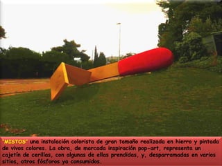 “MISTOS” una instalación colorista de gran tamaño realizada en hierro y pintada de vivos colores. La obra, de marcada inspiración pop-art, representa un cajetín de cerillas, con algunas de ellas prendidas, y, desparramadas en varios sitios, otros fósforos ya consumidos. 