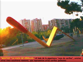“MISTOS” “LA CAJA DE CERILLAS” Al lado de la gigantesca “caja de cerillas”, existen otras cinco esculturas menores, que representan otras cerillas quemadas 