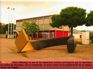 “MISTOS” Claes Oldenbug es uno de los numerosos artistas extranjeros que le fascinaba la ciudad de Barcelona. En su realización, el autor contó con la colaboración de su esposa Coose van Buggen