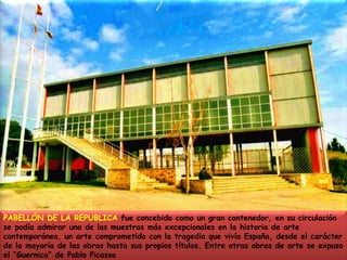 PABELLÓN DE LA REPUBLICA fue concebido como un gran contenedor, en su circulación se podía admirar una de las muestras más excepcionales en la historia de arte contemporáneo, un arte comprometido con la tragedia que vivía España, desde el carácter de la mayoría de las obras hasta sus propios títulos. Entre otras obras de arte se expuso el “Guernica” de Pablo Picasso