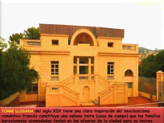 TORRE LLOSANA del siglo XIX tiene una clara inspiración del neoclasicismo romántico francés constituye una valiosa torre (casa de campo) que las familias barcelonesas acomodadas tenían en las afueras de la ciudad para su recreo